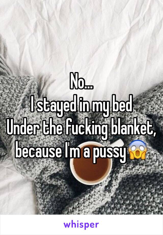 No...
I stayed in my bed
Under the fucking blanket, because I'm a pussy😱