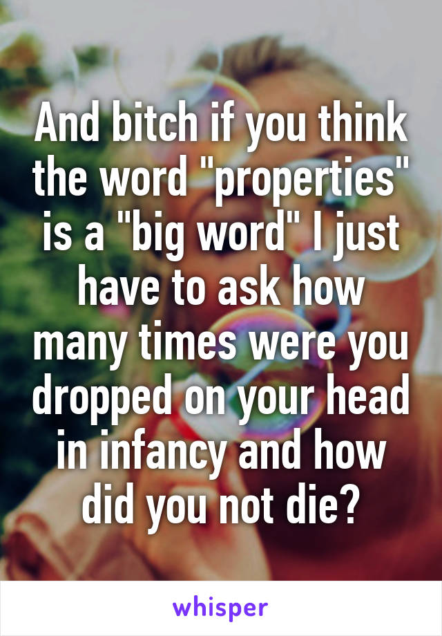 And bitch if you think the word "properties" is a "big word" I just have to ask how many times were you dropped on your head in infancy and how did you not die?