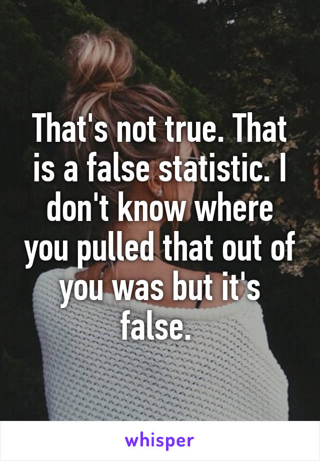 That's not true. That is a false statistic. I don't know where you pulled that out of you was but it's false. 