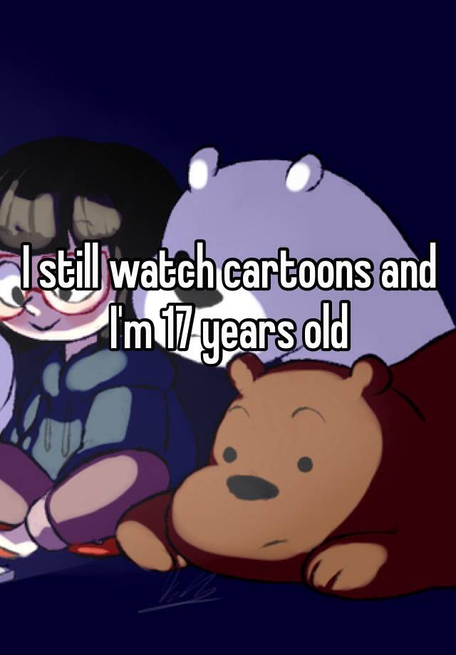 i-still-watch-cartoons-and-i-m-17-years-old