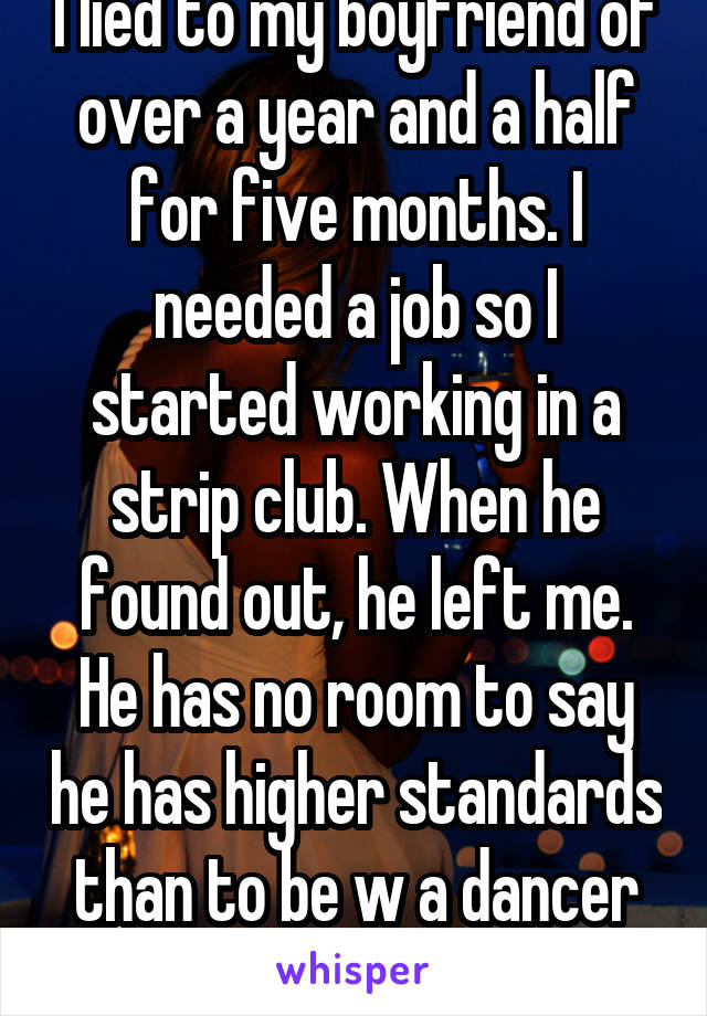 I lied to my boyfriend of over a year and a half for five months. I needed a job so I started working in a strip club. When he found out, he left me. He has no room to say he has higher standards than to be w a dancer because he sells