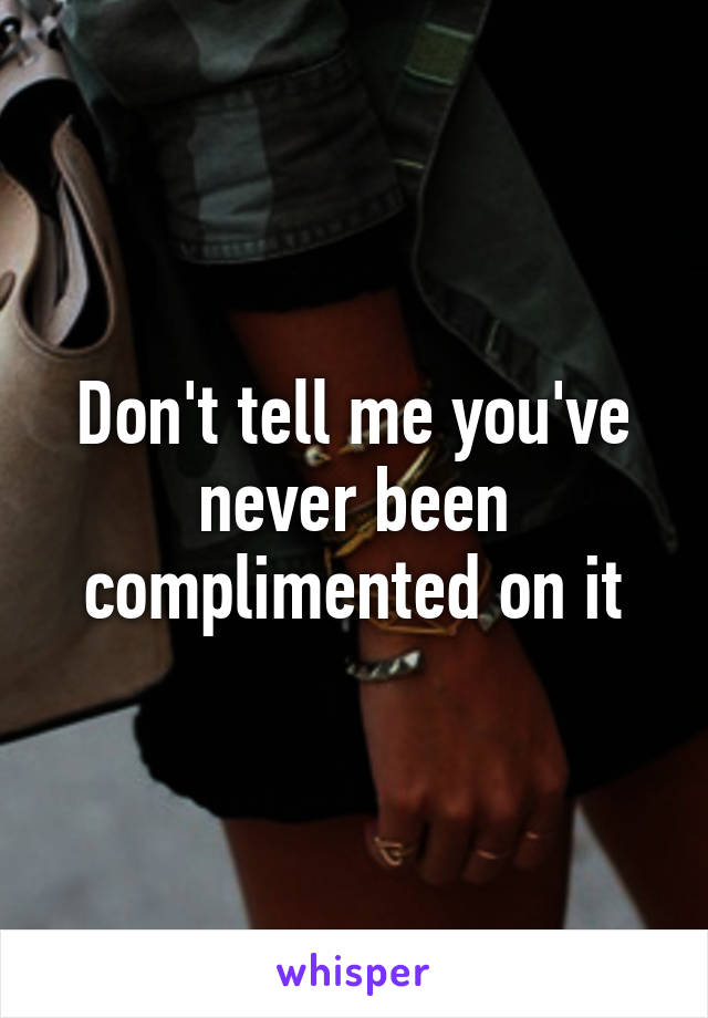 Don't tell me you've never been complimented on it