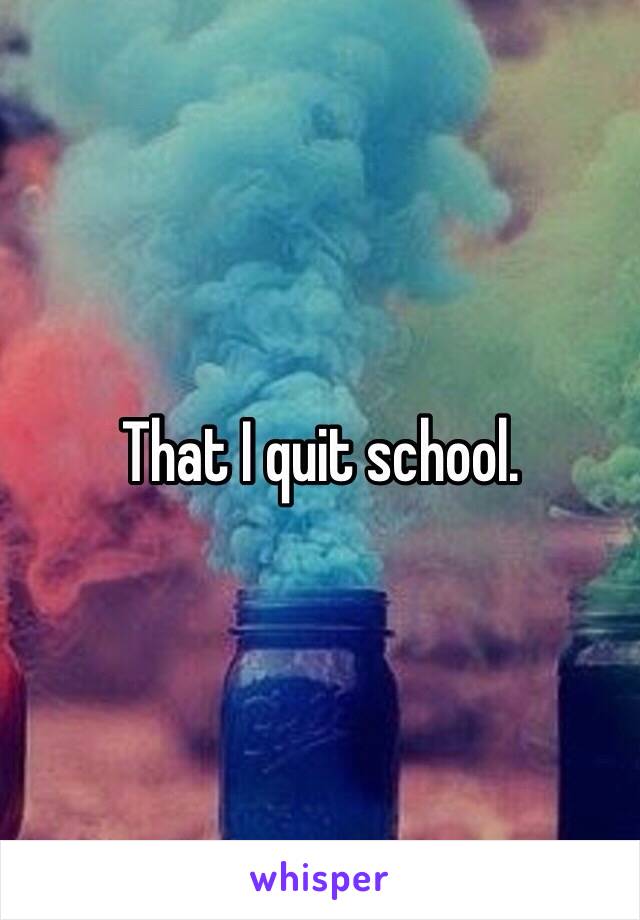 That I quit school. 