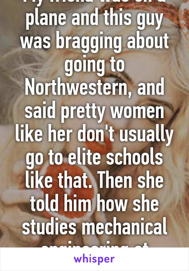 My friend was on a plane and this guy was bragging about going to Northwestern, and said pretty women like her don't usually go to elite schools like that. Then she told him how she studies mechanical engineering at Harvard...