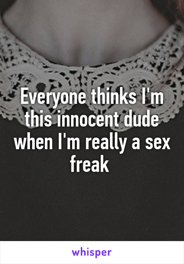 Everyone thinks I'm this innocent dude when I'm really a sex freak 