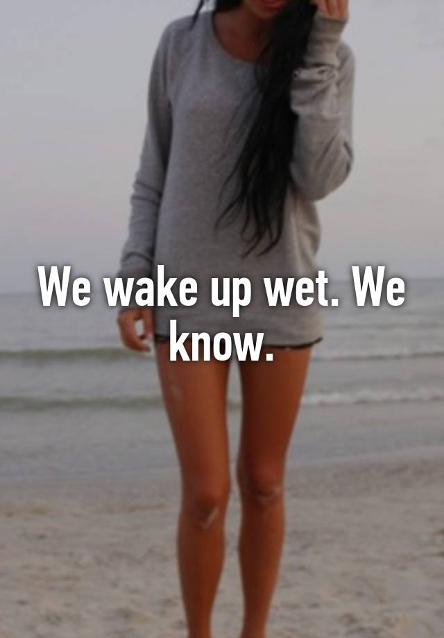 We wake up wet. We know.