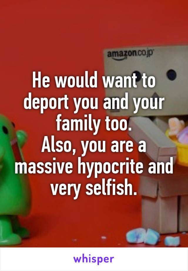 He would want to deport you and your family too.
Also, you are a massive hypocrite and very selfish.