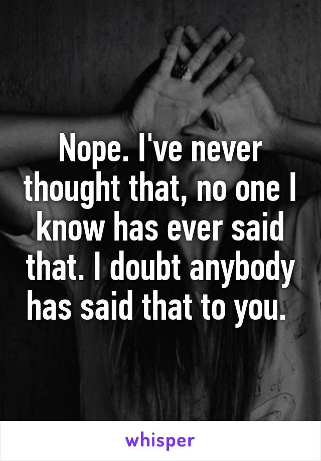 Nope. I've never thought that, no one I know has ever said that. I doubt anybody has said that to you. 