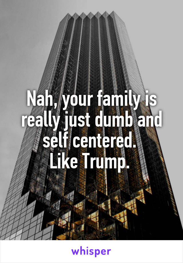 Nah, your family is really just dumb and self centered. 
Like Trump. 