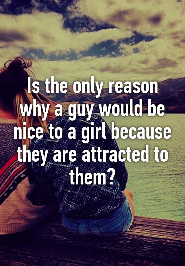 is-the-only-reason-why-a-guy-would-be-nice-to-a-girl-because-they-are