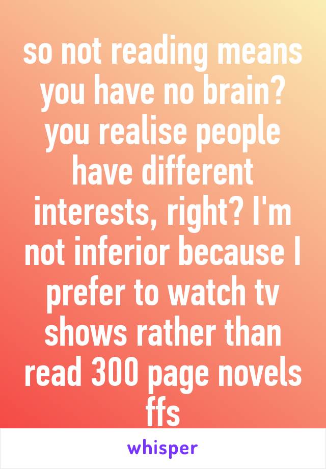 so not reading means you have no brain? you realise people have different interests, right? I'm not inferior because I prefer to watch tv shows rather than read 300 page novels ffs