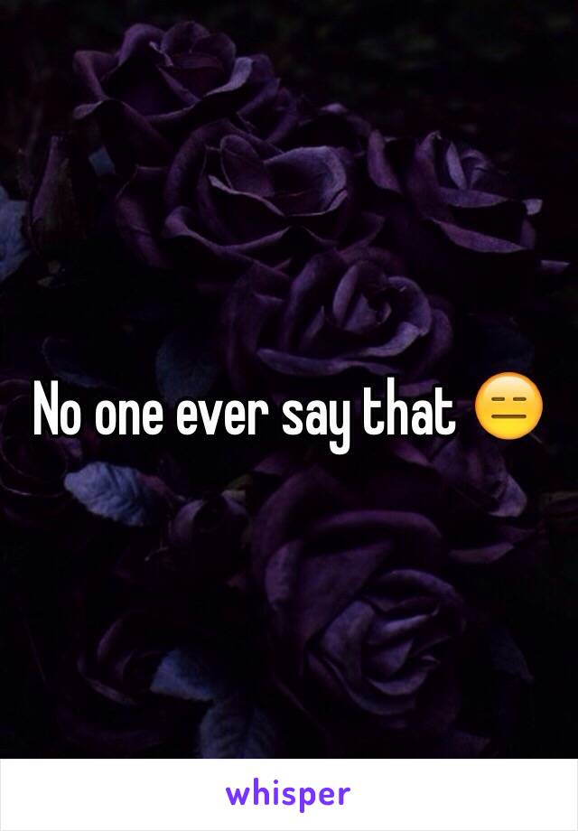 No one ever say that 😑