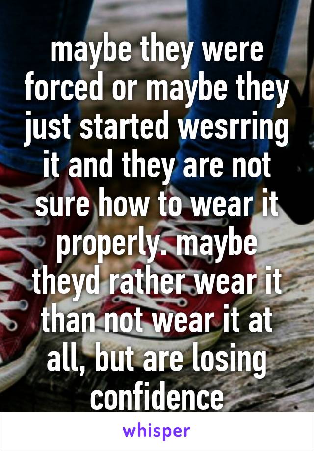 maybe they were forced or maybe they just started wesrring it and they are not sure how to wear it properly. maybe theyd rather wear it than not wear it at all, but are losing confidence