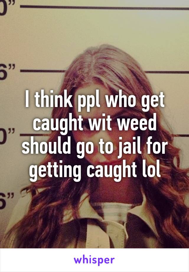 I think ppl who get caught wit weed should go to jail for getting caught lol