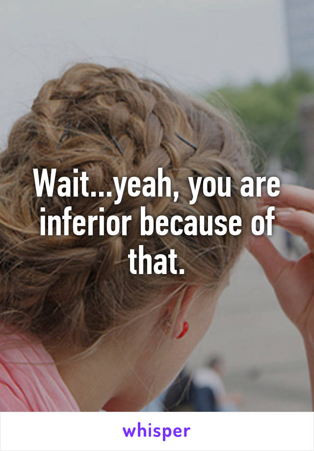 Wait...yeah, you are inferior because of that.