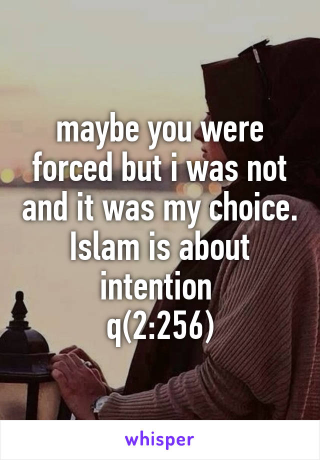 maybe you were forced but i was not and it was my choice. Islam is about intention 
q(2:256)