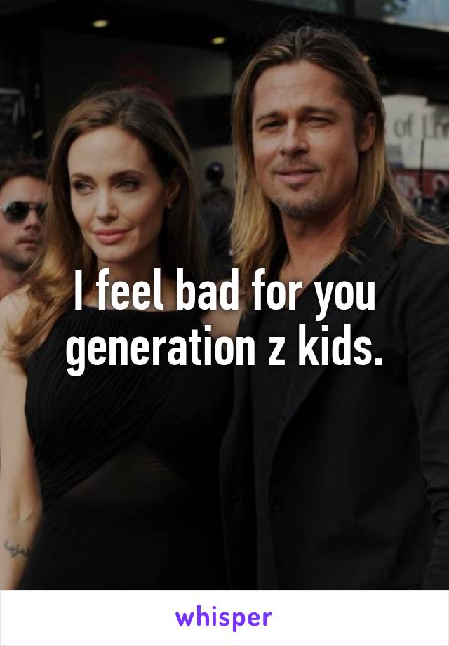 I feel bad for you generation z kids.