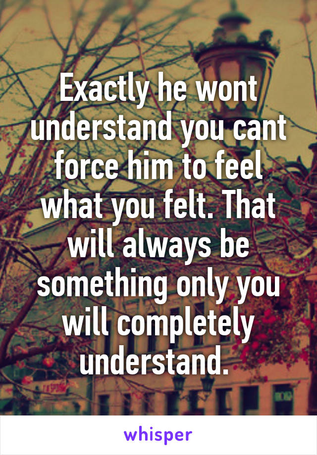 Exactly he wont understand you cant force him to feel what you felt. That will always be something only you will completely understand. 