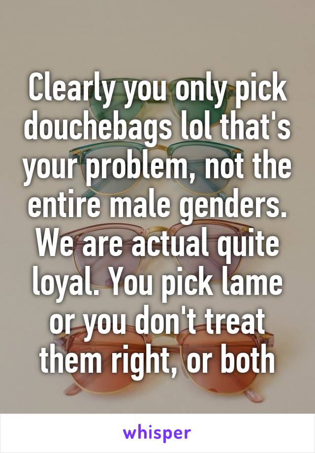 Clearly you only pick douchebags lol that's your problem, not the entire male genders. We are actual quite loyal. You pick lame or you don't treat them right, or both