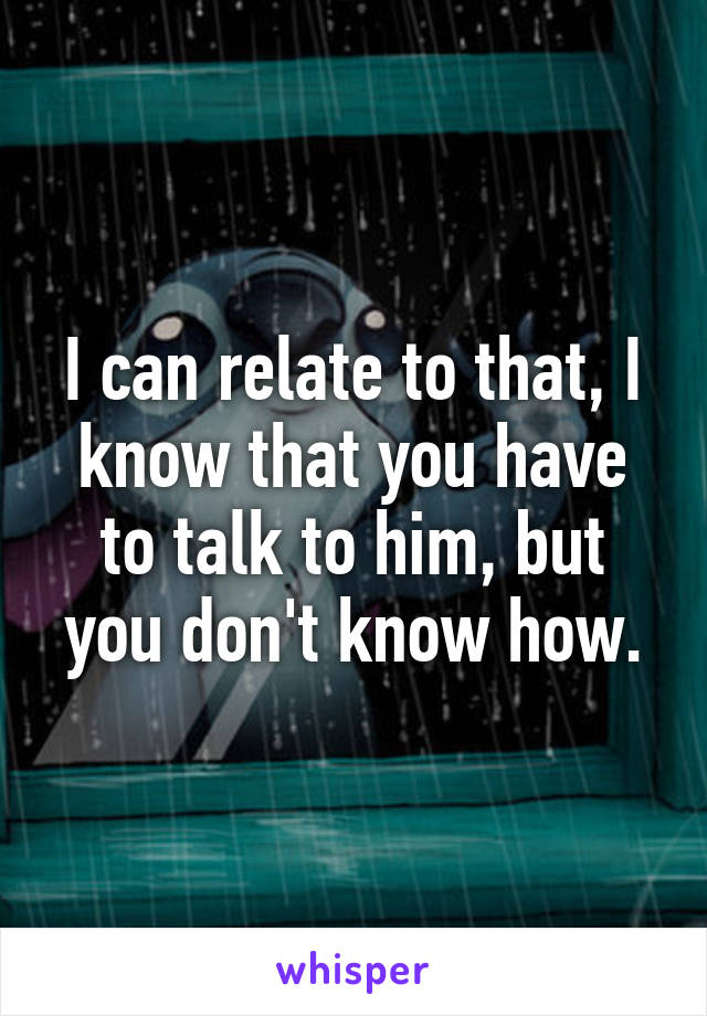 I can relate to that, I know that you have to talk to him, but you don't know how.