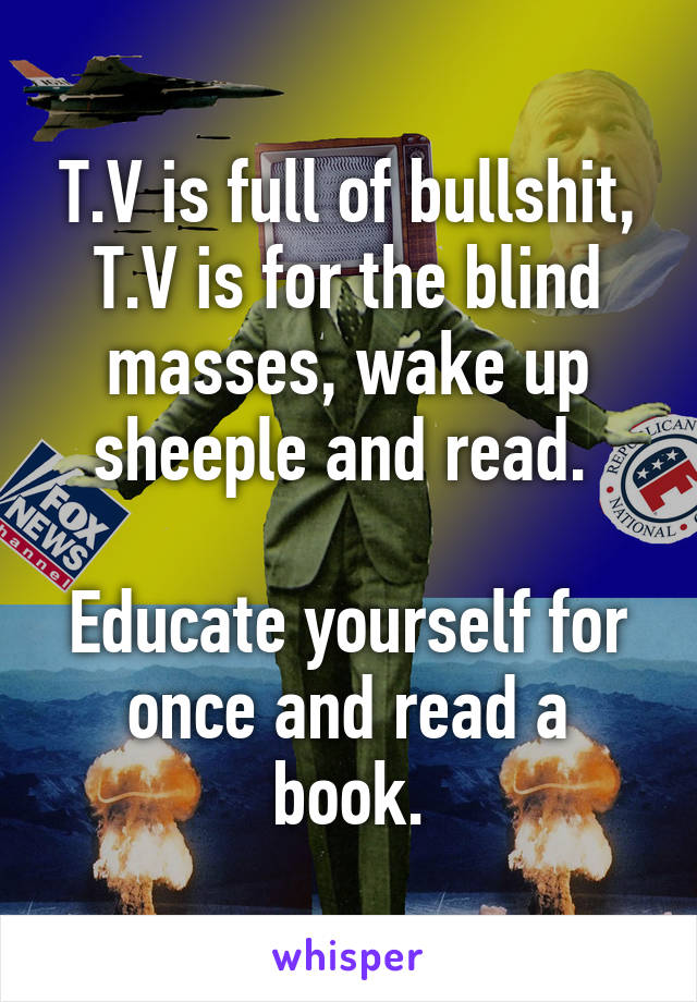 T.V is full of bullshit, T.V is for the blind masses, wake up sheeple and read. 

Educate yourself for once and read a book.