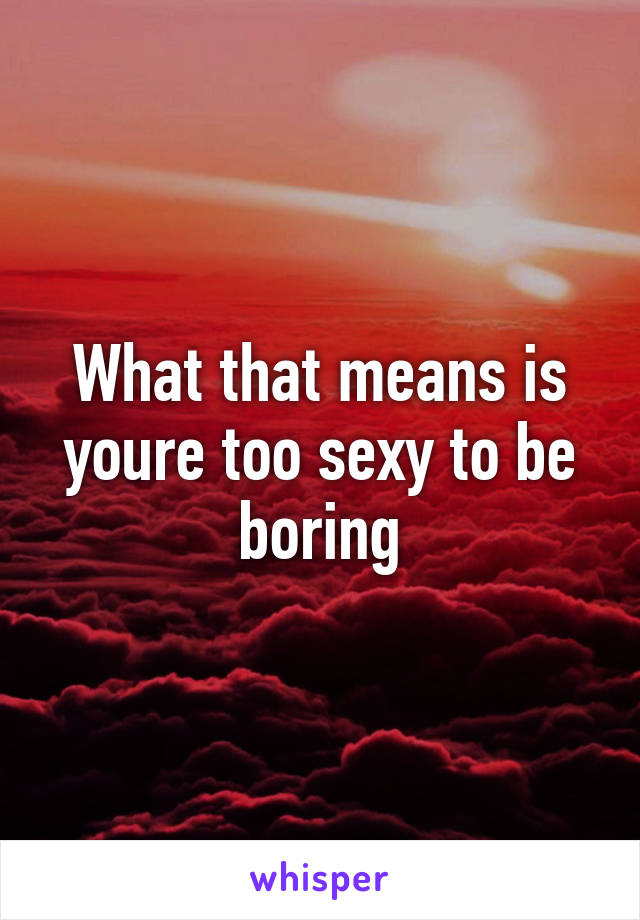 What that means is youre too sexy to be boring