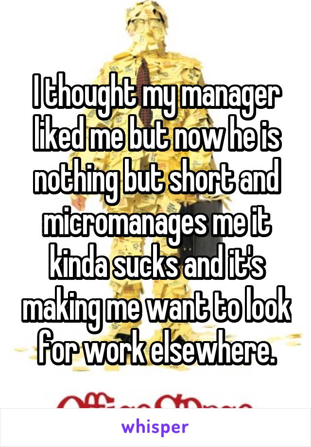 I thought my manager liked me but now he is nothing but short and micromanages me it kinda sucks and it's making me want to look for work elsewhere.