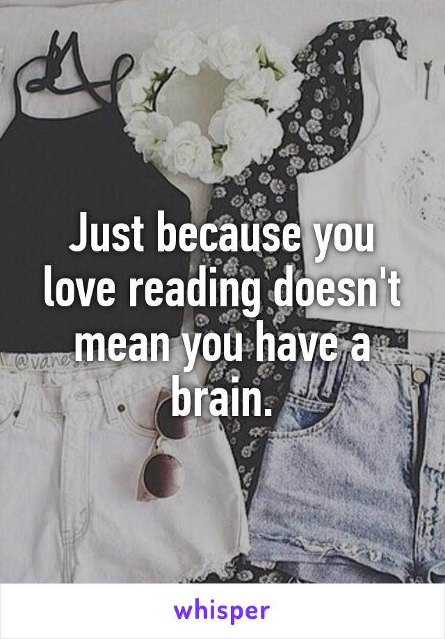 Just because you love reading doesn't mean you have a brain.