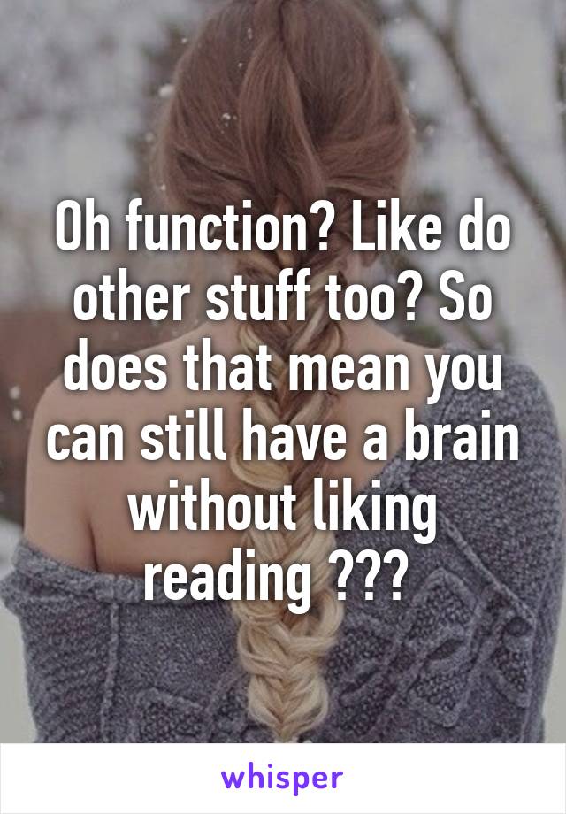 Oh function? Like do other stuff too? So does that mean you can still have a brain without liking reading ??? 