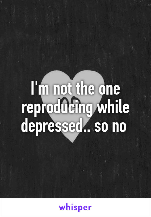 I'm not the one reproducing while depressed.. so no 