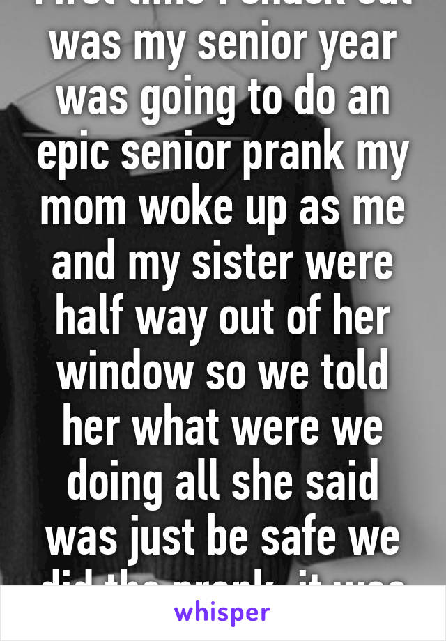 First time I snuck out was my senior year was going to do an epic senior prank my mom woke up as me and my sister were half way out of her window so we told her what were we doing all she said was just be safe we did the prank. it was awesome 