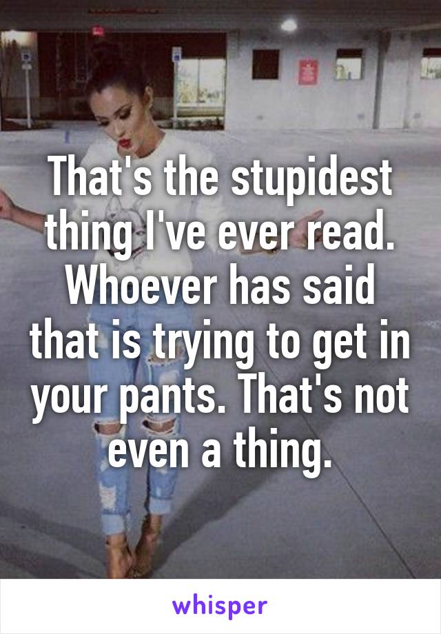 That's the stupidest thing I've ever read. Whoever has said that is trying to get in your pants. That's not even a thing.