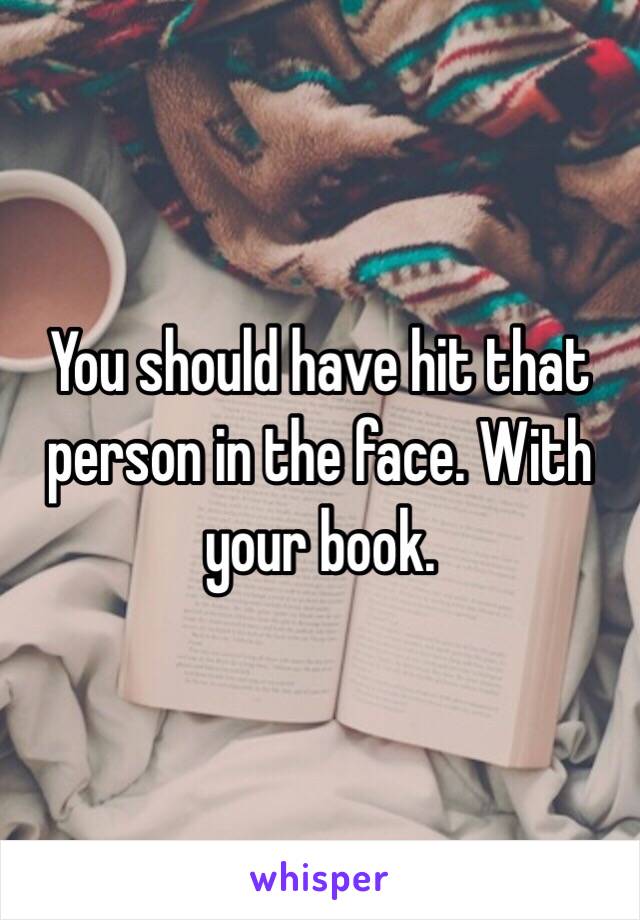You should have hit that person in the face. With your book. 