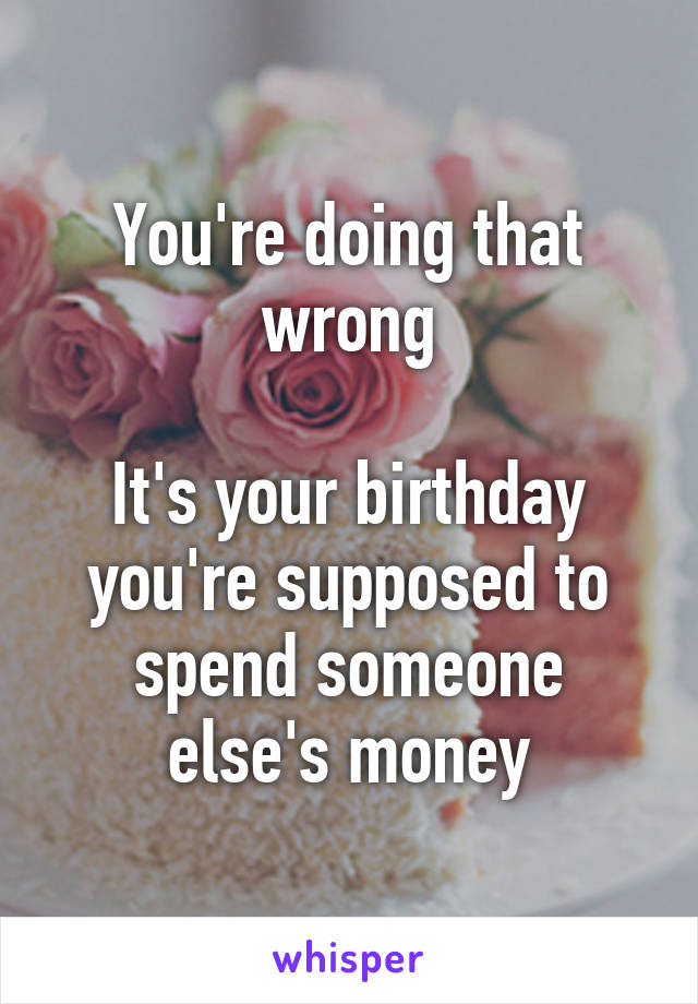 You're doing that wrong

It's your birthday you're supposed to spend someone else's money