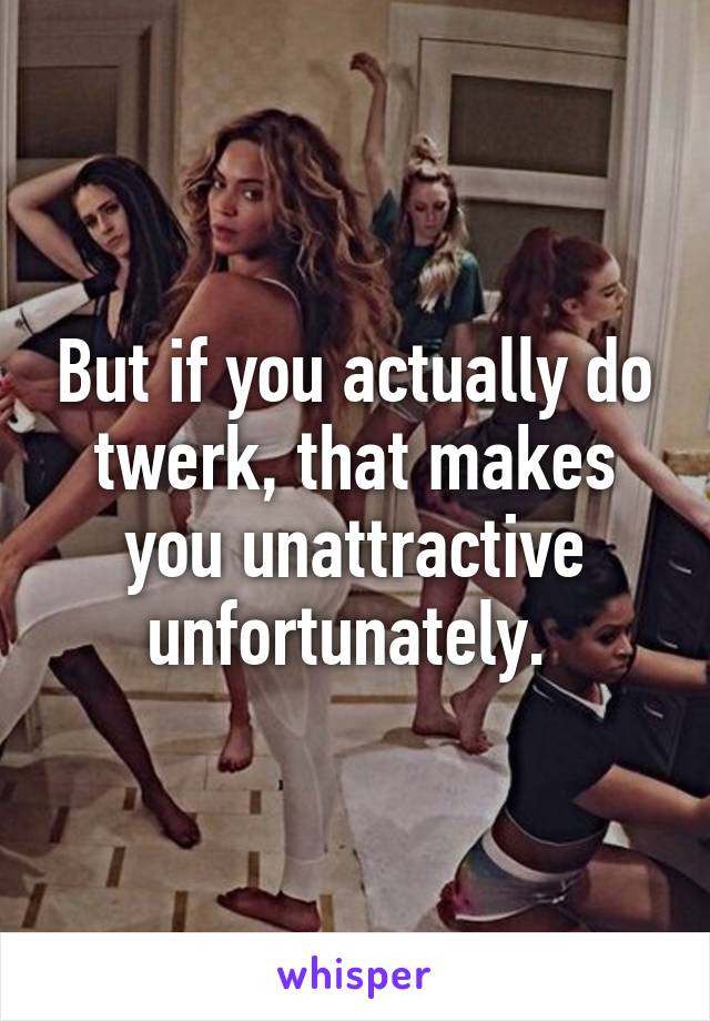 But if you actually do twerk, that makes you unattractive unfortunately. 