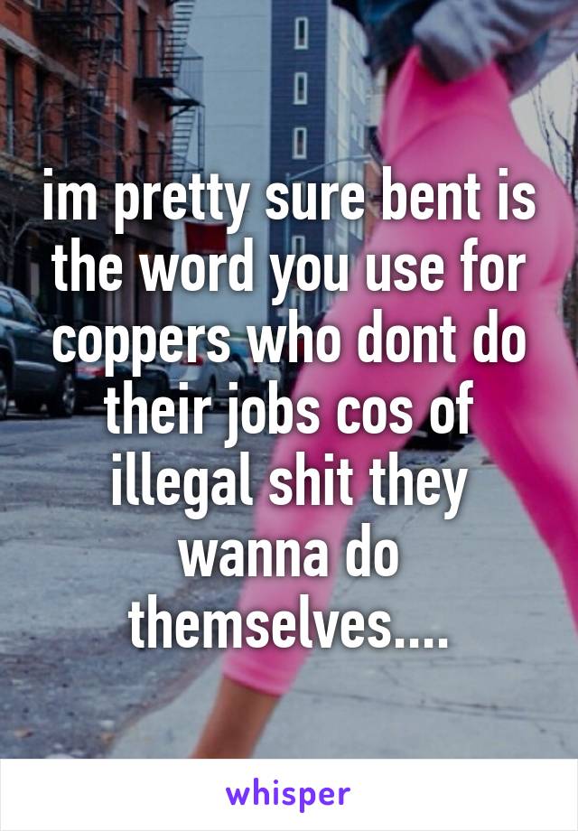 im pretty sure bent is the word you use for coppers who dont do their jobs cos of illegal shit they wanna do themselves....