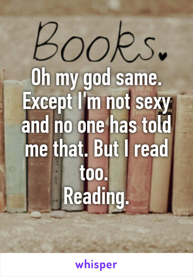 Oh my god same. Except I'm not sexy and no one has told me that. But I read too. 
Reading.