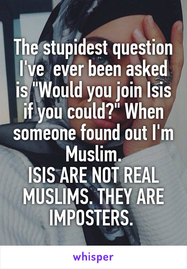 The stupidest question I've  ever been asked is "Would you join Isis if you could?" When someone found out I'm Muslim.
ISIS ARE NOT REAL MUSLIMS. THEY ARE IMPOSTERS. 