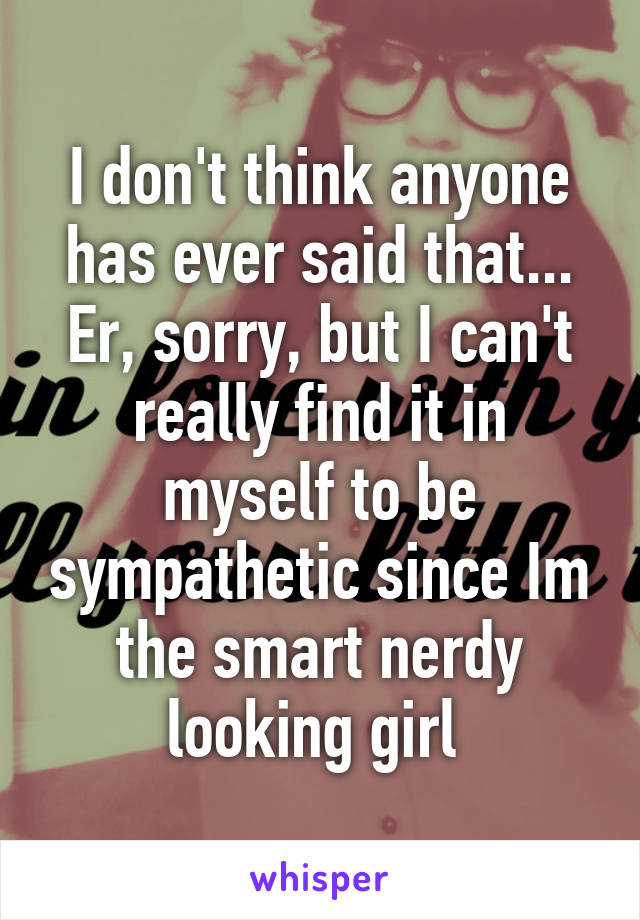 I don't think anyone has ever said that... Er, sorry, but I can't really find it in myself to be sympathetic since Im the smart nerdy looking girl 