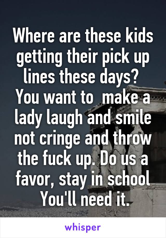 Where are these kids getting their pick up lines these days?  You want to  make a lady laugh and smile not cringe and throw the fuck up. Do us a favor, stay in school
 You'll need it.