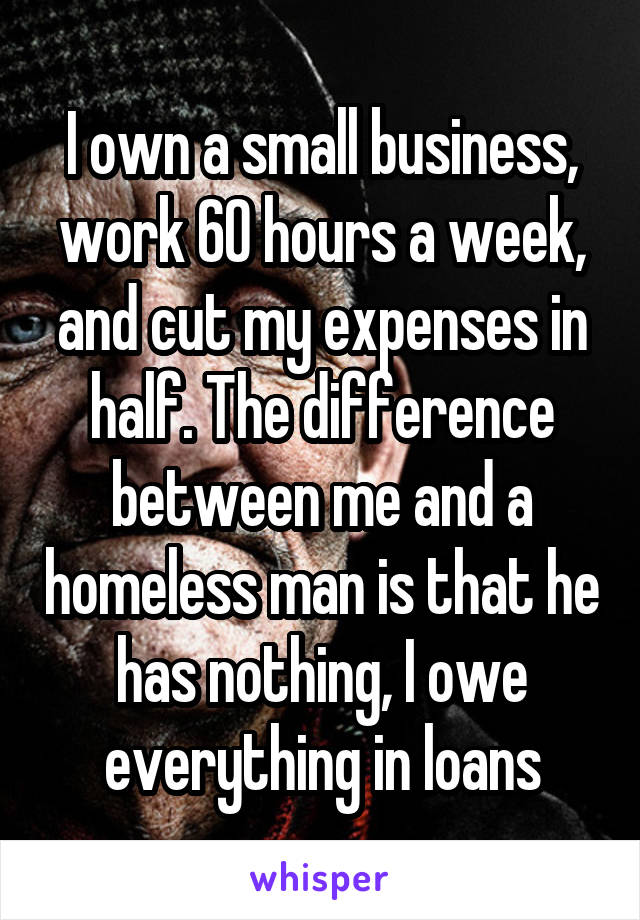 I own a small business, work 60 hours a week, and cut my expenses in half. The difference between me and a homeless man is that he has nothing, I owe everything in loans