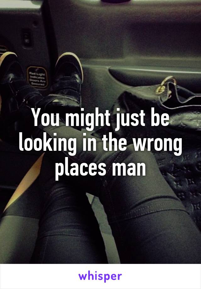 you-might-just-be-looking-in-the-wrong-places-man