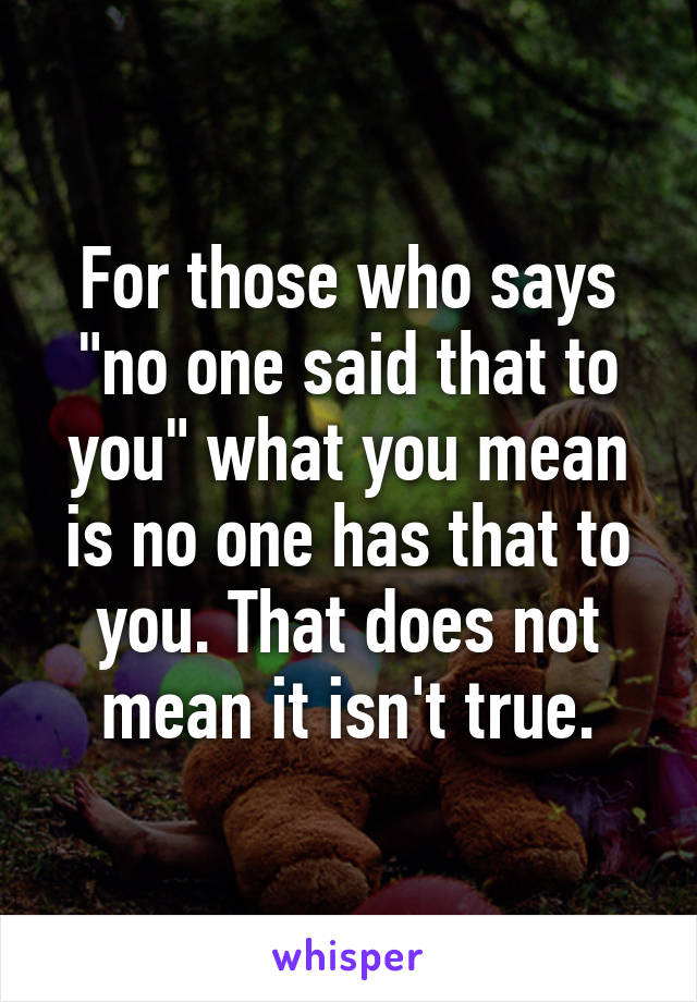 For those who says "no one said that to you" what you mean is no one has that to you. That does not mean it isn't true.