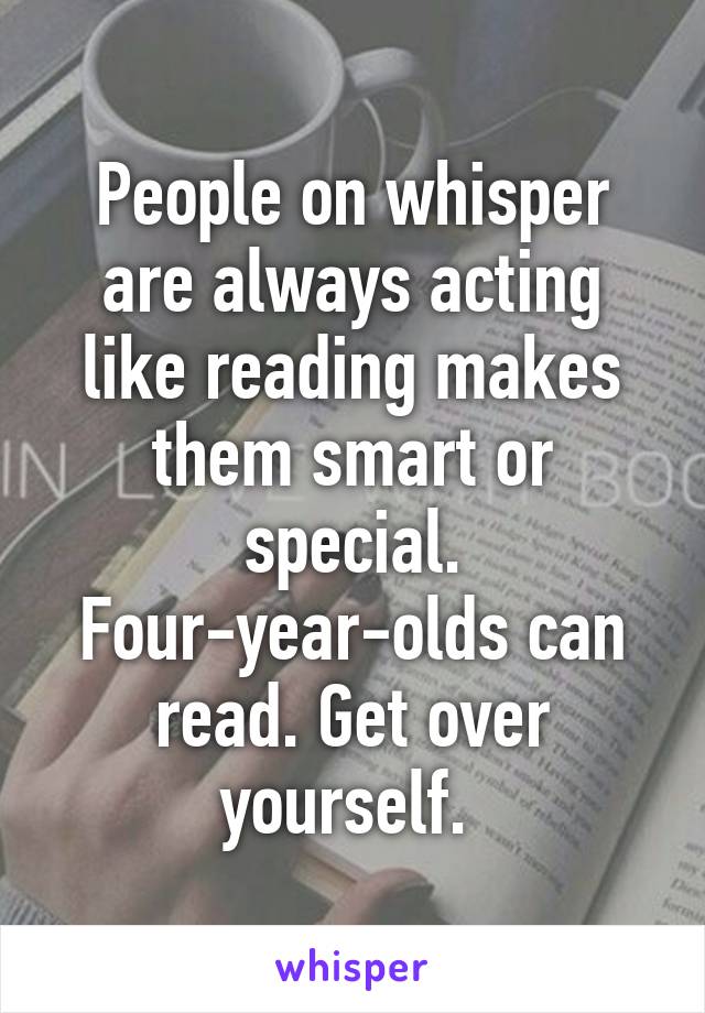 People on whisper are always acting like reading makes them smart or special. Four-year-olds can read. Get over yourself. 