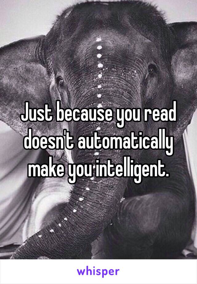Just because you read doesn't automatically make you intelligent. 