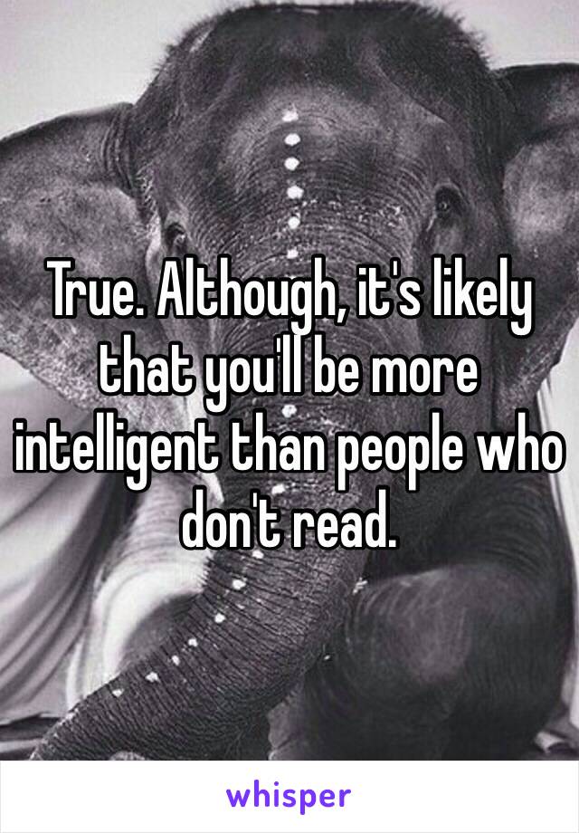 True. Although, it's likely that you'll be more intelligent than people who don't read.