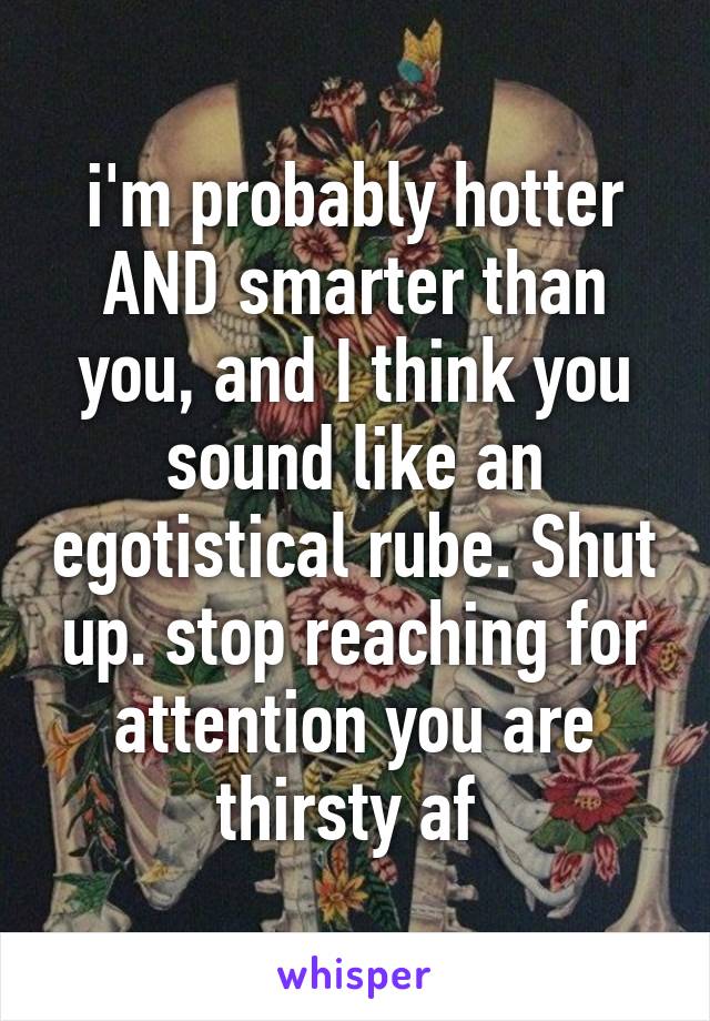 i'm probably hotter AND smarter than you, and I think you sound like an egotistical rube. Shut up. stop reaching for attention you are thirsty af 