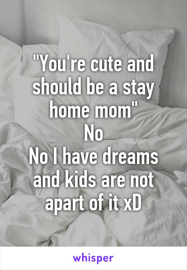 "You're cute and should be a stay home mom"
No
No I have dreams and kids are not apart of it xD