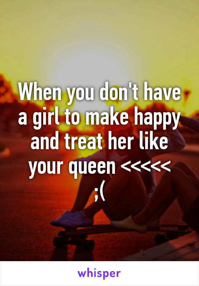When you don't have a girl to make happy and treat her like your queen <<<<<
;(