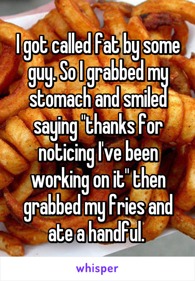I got called fat by some guy. So I grabbed my stomach and smiled saying "thanks for noticing I've been working on it" then grabbed my fries and ate a handful. 
